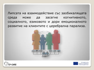 Липсата на взаимодействие със заобикалящата
среда може да засегне когнитивното,
социалното, езиковото и дори емоционалното
развитие на клиентите с церебрална парализа.
 