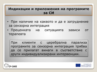 Индикации и приложения на програмите
за СИ
• При наличие на каквото и да е затруднение
за сензорна интеграция
• Преценката на ситуацията зависи от
терапевта
При клиенти с церебрална парализа
програмите за сензорна интеграция трябва
да се прилагат винаги в съответствие с
други индивидуализирани интервенции.
 
