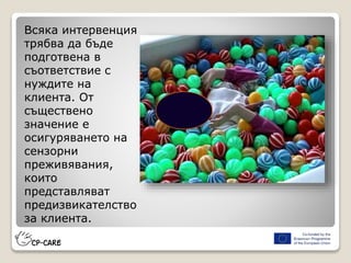 Всяка интервенция
трябва да бъде
подготвена в
съответствие с
нуждите на
клиента. От
съществено
значение е
осигуряването на
сензорни
преживявания,
които
представляват
предизвикателство
за клиента.
 