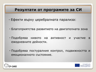 Резултати от програмите за СИ
◦ Ефекти върху церебралната парализа:
 Благоприятства развитието на двигателната зона
 Подобрява нивото на активност и участие в
ежедневните дейности.
 Подобрява постуралния контрол, подвижността и
емоционалното състояние.
 