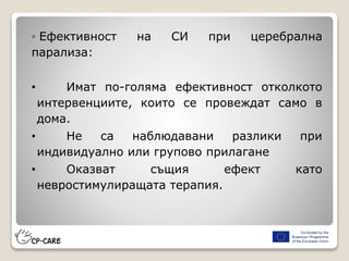 ◦ Ефективност на СИ при церебрална
парализа:
• Имат по-голяма ефективност отколкото
интервенциите, които се провеждат само в
дома.
• Не са наблюдавани разлики при
индивидуално или групово прилагане
• Оказват същия ефект като
невростимулиращата терапия.
 