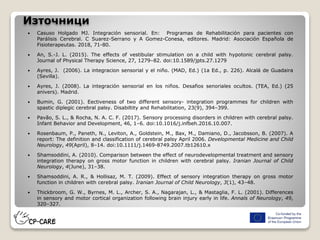 Източници
 Casuso Holgado MJ. Integración sensorial. En: Programas de Rehabilitación para pacientes con
Parálisis Cerebral. C Suarez-Serrano y A Gomez-Conesa, editores. Madrid: Asociación Española de
Fisioterapeutas. 2018, 71-80.
 An, S.-J. L. (2015). The effects of vestibular stimulation on a child with hypotonic cerebral palsy.
Journal of Physical Therapy Science, 27, 1279–82. doi:10.1589/jpts.27.1279
 Ayres, J. (2006). La integracion sensorial y el niño. (MAD, Ed.) (1a Ed., p. 226). Alcalá de Guadaira
(Sevilla).
 Ayres, J. (2008). La integración sensorial en los niños. Desafios senoriales ocultos. (TEA, Ed.) (25
anivers). Madrid.
 Bumin, G. (2001). Eectiveness of two different sensory- integration programmes for children with
spastic diplegic cerebral palsy. Disabiltity and Rehabilitation, 23(9), 394–399.
 Pavão, S. L., & Rocha, N. A. C. F. (2017). Sensory processing disorders in children with cerebral palsy.
Infant Behavior and Development, 46, 1–6. doi:10.1016/j.infbeh.2016.10.007.
 Rosenbaum, P., Paneth, N., Leviton, A., Goldstein, M., Bax, M., Damiano, D., Jacobsson, B. (2007). A
report: The definition and classification of cerebral palsy April 2006. Developmental Medicine and Child
Neurology, 49(April), 8–14. doi:10.1111/j.1469-8749.2007.tb12610.x
 Shamsoddini, A. (2010). Comparison between the effect of neurodevelopmental treatment and sensory
integration therapy on gross motor function in children with cerebral palsy. Iranian Journal of Child
Neurology, 4(June), 31–38.
 Shamsoddini, A. R., & Hollisaz, M. T. (2009). Effect of sensory integration therapy on gross motor
function in children with cerebral palsy. Iranian Journal of Child Neurology, 3(1), 43–48.
 Thickbroom, G. W., Byrnes, M. L., Archer, S. A., Nagarajan, L., & Mastaglia, F. L. (2001). Differences
in sensory and motor cortical organization following brain injury early in life. Annals of Neurology, 49,
320–327.
 