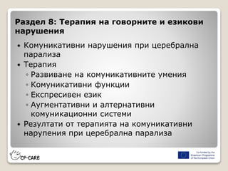 Раздел 8: Терапия на говорните и езикови
нарушения
 Комуникативни нарушения при церебрална
парализа
 Терапия
◦ Развиване на комуникативните умения
◦ Комуникативни функции
◦ Експресивен език
◦ Аугментативни и алтернативни
комуникационни системи
 Резултати от терапията на комуникативни
нарупения при церебрална парализа
 