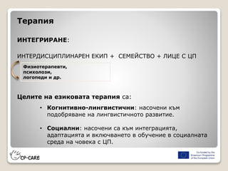 Терапия
ИНТЕГРИРАНЕ:
ИНТЕРДИСЦИПЛИНАРЕН ЕКИП + СЕМЕЙСТВО + ЛИЦЕ С ЦП
Целите на езиковата терапия са:
• Когнитивно-лингвистични: насочени към
подобряване на лингвистичното развитие.
• Социални: насочени са към интеграцията,
адаптацията и включването в обучение в социалната
среда на човека с ЦП.
Физиотерапевти,
психолози,
логопеди и др.
 