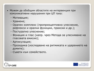  Можем да обобщим областите на интервенция при
комуникативни нарушения при ЦП така:
◦ Мотивация;
◦ Хранене;
◦ Орален комплекс (проприоцептивно улеснение,
рефлекси и орални функции, праксии и др.);
◦ Постурално улеснение;
◦ Фонация и глас (напр. чрез Метода за улесняване на
гласовата емисия);
◦ Артикулация;
◦ Прозодика (изследване на ритмиката и ударението на
думите);
◦ Съвети към семейството.
 