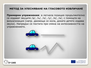 МЕТОД ЗА УЛЕСНЯВАНЕ НА ГЛАСОВОТО ИЗВЛИЧАНЕ
Примерни упражнения: в легнала позиция продължително
се издават звуците /а/, /ъ/, /o/, /у/, /е/, /и/, с помощта на
визуализация (напр. движеща се кола, докато детето издава
звука). Напредък се постига при смяна на интензивността на
упражнението.
 