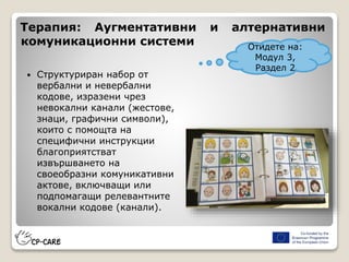  Структуриран набор от
вербални и невербални
кодове, изразени чрез
невокални канали (жестове,
знаци, графични символи),
които с помощта на
специфични инструкции
благоприятстват
извършването на
своеобразни комуникативни
актове, включващи или
подпомагащи релевантните
вокални кодове (канали).
Терапия: Аугментативни и алтернативни
комуникационни системи Отидете на:
Модул 3,
Раздел 2
 