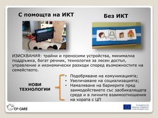 С помощта на ИКТ Без ИКТ
ИЗИСКВАНИЯ: трайни и преносими устройства, минимална
поддръжка, богат речник, технология за лесен достъп,
управление и икономически разходи според възможностите на
семейството.
НОВИ
ТЕХНОЛОГИИ
• Подобряване на комуникацията;
• Увеличаване на социализацията;
• Намаляване на бариерите пред
заимодействието със заобикалящата
среда и в личните взаимоотношения
на хората с ЦП
 
