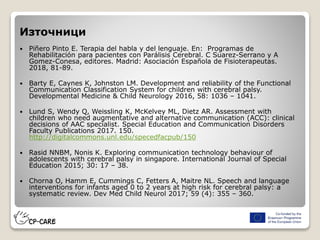 Източници
 Piñero Pinto E. Terapia del habla y del lenguaje. En: Programas de
Rehabilitación para pacientes con Parálisis Cerebral. C Suarez-Serrano y A
Gomez-Conesa, editores. Madrid: Asociación Española de Fisioterapeutas.
2018, 81-89.
 Barty E, Caynes K, Johnston LM. Development and reliability of the Functional
Communication Classification System for children with cerebral palsy.
Developmental Medicine & Child Neurology 2016, 58: 1036 – 1041.
 Lund S, Wendy Q, Weissling K, McKelvey ML, Dietz AR. Assessment with
children who need augmentative and alternative communication (ACC): clinical
decisions of AAC specialist. Special Education and Communication Disorders
Faculty Publications 2017. 150.
http://digitalcommons.unl.edu/specedfacpub/150
 Rasid NNBM, Nonis K. Exploring communication technology behaviour of
adolescents with cerebral palsy in singapore. International Journal of Special
Education 2015; 30: 17 – 38.
 Chorna O, Hamm E, Cummings C, Fetters A, Maitre NL. Speech and language
interventions for infants aged 0 to 2 years at high risk for cerebral palsy: a
systematic review. Dev Med Child Neurol 2017; 59 (4): 355 – 360.
 