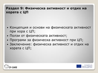 Раздел 9: Физическа активност и отдих на
хората с ЦП
 Концепция и основи на физическата активност
при хора с ЦП;
 Ползи от физическата активност;
 Програми за физическа активност при ЦП;
 Заключение: физическа активност и отдих на
хората с ЦП;
 