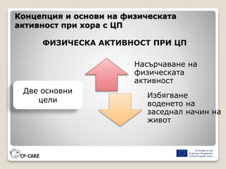 Концепция и основи на физическата
активност при хора с ЦП
ФИЗИЧЕСКА АКТИВНОСТ ПРИ ЦП
Насърчаване на
физическата
активност
Избягване
воденето на
заседнал начин на
живот
Две основни
цели
 