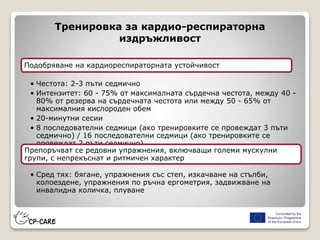 Тренировка за кардио-респираторна
издръжливост
Подобряване на кардиореспираторната устойчивост
• Честота: 2-3 пъти седмично
• Интензитет: 60 - 75% от максималната сърдечна честота, между 40 -
80% от резерва на сърдечната честота или между 50 - 65% от
максималния кислороден обем
• 20-минутни сесии
• 8 последователни седмици (ако тренировките се провеждат 3 пъти
седмично) / 16 последователни седмици (ако тренировките се
провеждат 2 пъти седмично)
Препоръчват се редовни упражнения, включващи големи мускулни
групи, с непрекъснат и ритмичен характер
• Сред тях: бягане, упражнения със степ, изкачване на стълби,
колоездене, упражнения по ръчна ергометрия, задвижване на
инвалидна количка, плуване
 