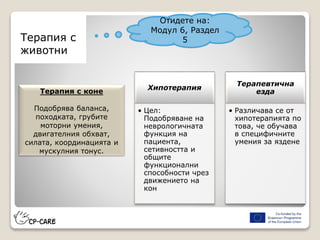 Терапия с коне
Подобрява баланса,
походката, грубите
моторни умения,
двигателния обхват,
силата, координацията и
мускулния тонус.
Хипотерапия
• Цел:
Подобряване на
неврологичната
функция на
пациента,
сетивността и
общите
функционални
способности чрез
движението на
кон
Терапевтична
езда
• Различава се от
хипотерапията по
това, че обучава
в специфичните
умения за яздене
Терапия с
животни
Отидете на:
Модул 6, Раздел
5
 