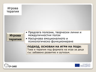 Игрова
терапия
• Предлага полезни, творчески лични и
междуличностни ползи
• Насърчава емоционалното и
психологическо функциониране
Игрова
терапия
ПОДХОД, ОСНОВАН НА ИГРИ НА ПОДА:
Това е терапия под формата на игра за деца
със забавено развитие и аутизъм.
 