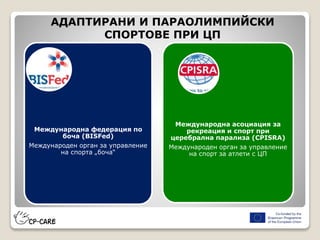 Международна федерация по
боча (BISFed)
Международен орган за управление
на спорта „боча“
АДАПТИРАНИ И ПАРАОЛИМПИЙСКИ
СПОРТОВЕ ПРИ ЦП
Международна асоциация за
рекреация и спорт при
церебрална парализа (CPISRA)
Международен орган за управление
на спорт за атлети с ЦП
 