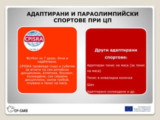 Футбол за 7 души, боча и
надбягване.
CPISRA провежда също и събития
за атлети по ски алпийски
дисциплини, атлетика, боулинг,
колоездене, ски северни
дисциплини, силов трибой,
плуване и тенис на маса.
АДАПТИРАНИ И ПАРАОЛИМПИЙСКИ
СПОРТОВЕ ПРИ ЦП
Други адаптирани
спортове:
Адаптиран тенис на маса (за тенис
на маса)
Тенис в инвалидна количка
Шах
Адаптирано колоездене и др.
 
