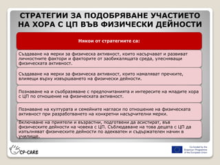 СТРАТЕГИИ ЗА ПОДОБРЯВАНЕ УЧАСТИЕТО
НА ХОРА С ЦП ВЪВ ФИЗИЧЕСКИ ДЕЙНОСТИ
Някои от стратегиите са:
Създаване на мерки за физическа активност, които насърчават и развиват
личностните фактори и факторите от заобикалящата среда, улесняващи
физическата активност.
Създаване на мерки за физическа активност, които намаляват пречките,
влияещи върху извършването на физически дейности.
Познаване на и съобразяване с предпочитанията и интересите на младите хора
с ЦП по отношение на физическата активност.
Познаване на културата и семейните нагласи по отношение на физическата
активност при разработването на конкретни насърчителни мерки.
Включване на приятели и възрастни, подготвени да асистират, във
физическите дейности на човека с ЦП. Съблюдаване на това децата с ЦП да
изпълняват физическите дейности по адекватен и съдържателен начин в
училище.
 