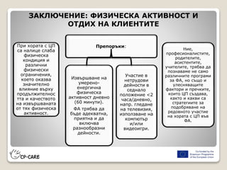 ЗАКЛЮЧЕНИЕ: ФИЗИЧЕСКА АКТИВНОСТ И
ОТДИХ НА КЛИЕНТИТЕ
При хората с ЦП
са налице слаба
физическа
кондиция и
различни
физически
ограничения,
което оказва
значително
влияние върху
продължителнос
тта и качеството
на извършваната
от тях физическа
активност.
Препоръки:
Извършване на
умерено-
енергична
физическа
активност дневно
(60 минути).
ФА трябва да
бъде адекватна,
приятна и да
включва
разнообразни
дейности.
Участие в
нетрудови
дейности в
седнало
положение <2
часа/дневно,
напр. гледане
на телевизия,
използване на
компютър
и/или
видеоигри.
Ние,
професионалистите,
родителите,
асистентите,
учителите, трябва да
познаваме не само
различните програми
за ФА, но също и
улесняващите
фактори и пречките,
които ЦП създава,
както и какви са
стратегиите за
подобряване на
редовното участие
на хората с ЦП във
ФА.
 