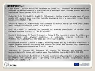 Източници
• Calvo Muñoz I. Physical activity and recreation for clients. En: Programas de Rehabilitación para
pacientes con Parálisis Cerebral. C Suarez-Serrano y A Gomez-Conesa, editores. Madrid: Asociación
Española de Fisioterapeutas. 2018, 90-100.
• Carlon SL, Taylor NF, Dodd KJ, Shields N. Differences in habitual physical activity levels of young
people with cerebral palsy and their typically developing peers: a systematic review. Disabil
Rehabil. 2013;35(8):647-55.
• DeFazio V, Heather R. PorterBarriers and Facilitators to Physical Activity for Youth With Cerebral
Palsy. Therapeutic Recreation Journal. 2016;4:327-34.
• Ryan JM, Cassidy EE, Noorduyn SG, O'Connell NE. Exercise interventions for cerebral palsy.
Cochrane Database Syst Rev. 2017 11;6:CD011660.
• Powrie B, Kolehmainen N, Turpin M, Ziviani J, Copley J. The meaning of leisure for children and
young people with physical disabilities: a systematic evidence synthesis. Dev
Med Child Neurol. 2015;57(11):993-1010. doi: 10.1111/dmcn.12788.
• Pickering DM, Horrocks L, Visser K, Todd G. Analysing mosaic data by a ‘Wheel of Participation’ to
explore physical activities and cycling with children and youth with cerebral palsy. International
Journal of Developmental Disabilities. 2015;61(1):41-8.
• Verschuren O, Peterson MD, Balemans AC, Hurvitz EA. Exercise and physical activity
recommendations for people with cerebral palsy. Dev Med Child Neurol. 2016;58(8):798-808.
• Lauruschkus K, Nordmark E, Hallström I. Parents' experiences of participation in physical activities
for children with cerebral palsy - protecting and pushing towards independence. Disabil
Rehabil. 2017;39(8):771-8.
 