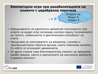 Компютърни игри при рехабилитацията на
клиенти с церебрална парализа
 Извършването на еднотипни движения многократно при
играта на видео игри изгражда контрол върху положението
на тялото, мобилността и двигателната способност на
очите.
 Насърчава се използването на визуална, слухова и
проприоцептивна обратна връзка, което повлиява начинът,
по който се осъзнават движенията.
 От друга страна това благоприятства ученето на принципа
проба-грешка, както и пренасянето на научените дейности
в реален контекст.
Отидете на:
Модул 3,
Раздел 6
 