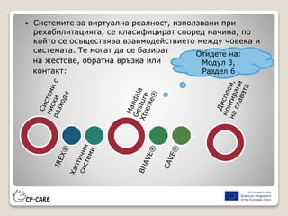  Системите за виртуална реалност, използвани при
рехабилитацията, се класифицират според начина, по
който се осъществява взаимодействието между човека и
системата. Те могат да се базират
на жестове, обратна връзка или
контакт:
Отидете на:
Модул 3,
Раздел 6
 