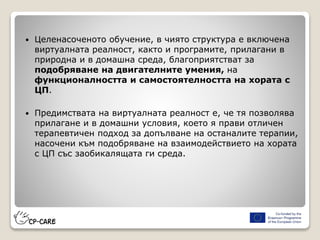  Целенасоченото обучение, в чиято структура е включена
виртуалната реалност, както и програмите, прилагани в
природна и в домашна среда, благоприятстват за
подобряване на двигателните умения, на
функционалността и самостоятелността на хората с
ЦП.
 Предимствата на виртуалната реалност е, че тя позволява
прилагане и в домашни условия, което я прави отличен
терапевтичен подход за допълване на останалите терапии,
насочени към подобряване на взаимодействието на хората
с ЦП със заобикалящата ги среда.
 