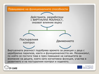 Действията, разработени
с ВИРТУАЛНА РЕАЛНОСТ,
оказват влияние върху
Постуралния
контрол
Движението
Повишаване на функционалните способности
Виртуалната реалност подобрява времето за реакция у деца с
церебрална парализа, както и функционалността им. Механизмът,
по който се постига това е през повишане на капацитета за
внимание на децата, което като когнитивна функция, участва в
развитието и на постуралния контрол и ходенето.
 