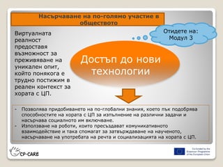 Насърчаване на по-голямо участие в
обществото
Достъп до нови
технологии
- Позволява придобиването на по-глобални знания, което пък подобрява
способностите на хората с ЦП за изпълнение на различни задачи и
насърчава социалното им включване.
- Използване на роботи, които пресъздават комуникативното
взаимодействие и така спомагат за затвърждаване на наученото,
насърчаване на употребата на речта и социализацията на хората с ЦП.
Виртуалната
реалност
предоставя
възможност за
преживяване на
уникален опит,
който понякога е
трудно постижим в
реален контекст за
хората с ЦП.
Отидете на:
Модул 3
 