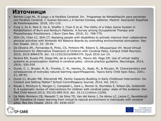 Източници
 Benitez Lugo ML. El juego y la Parálisis Cerebral. En: Programas de Rehabilitación para pacientes
con Parálisis Cerebral. C Suarez-Serrano y A Gomez-Conesa, editores. Madrid: Asociación Española
de Fisioterapeutas. 2018, 101-110.
 Fung V, So K, Park E, Ho A, Shaffer J, Chan E et al. The Utility of a Video Game System in
Rehabilitation of Burn and Nonburn Patients: A Survey among Occupational Therapy and
Physiotherapy Practitioners. J Burn Care Res. 2010; 31: 768-775.
 Shih CH, Chen LC, Shih CT. Assisting people with disabilities to actively improve their collaborative
physical activities with Nintendo Wii Balance Boards by controlling environmental stimulation. Res
Dev Disabil. 2012; 33: 39-44.
 De Oliveira JM., Fernandes R, Pinto, CS, Pinheiro PR, Ribeiro S, Albuquerque VH. Novel Virtual
Environment for Alternative Treatment of Children with Cerebral Palsy, Comput Intell Neurosci.
2016; 2016:8984379. doi: 10.1155/2016/8984379. Epub 2016 Jun 14.
 Pereira EM, Rueda FM, Diego MA, de la Cuerda RC, Mauro AD, Page CM. Use of virtual reality
systems as propioception method in cerebral palsy: clinical practice guideline. Neurología, 2014,
29(9): 550-559
 Dunst, C. J., Bruder, M. B., Trivette, C. M., Hamby, D., Raab, M., & McLean, M. Characteristics and
consequences of everyday natural learning opportРазделies. Topics Early Child Spec Educ, 2001;
21, 68-92.
 Dunst CJ, Bruder MB, Sherwindt ME. Family Capacity-Building in Early Childhood Intervention: Do
Context and Setting Matter? School CommРазделy Journal, 2014, Vol. 24(1)
 Novak I, McIntyre S, Morgan C, Campbell L, Dark L, Morton N, Stumbles E, Wilson SA, Goldsmith
S. A systematic review of interventions for children with cerebral palsy: state of the evidence. Dev
Med Child Neurol.2013; 55(10):885-910. doi: 10.1111/dmcn.12246.
 De Mello Monteiro CB, Massetti T, da Silva TD, Van del Kamp J, De Abreu LC, Leone C, Savelsbergh
GJP. Transfere of motor learning from virtual to natural environment in individuals with cerebral
palsy. Res Dev Disabil. 2014; 35: 2430-2437
 