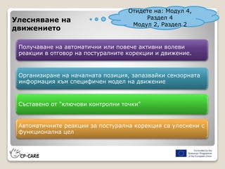 Получаване на автоматични или повече активни волеви
реакции в отговор на постуралните корекции и движение.
Организиране на началната позиция, запазвайки сензорната
информация към специфичен модел на движение
Съставено от "ключови контролни точки"
Автоматичните реакции за постурална корекция са улеснени с
функционална цел
Улесняване на
движението
Отидете на: Модул 4,
Раздел 4
Модул 2, Раздел 2
 