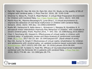  Park SK, Yang DJ, Heo JW, Kim JH, Park SH, Uhm YH. Study on the quality of life of
chilgren with cerebral palsy. J. Phys.Ther.Sci. 2016; 28: 3145-3148
 Khishner S, Weiss PL, Tirosh E. Meal-Marker: A virtual Meal Preparation Environment
for Children with Cerebral Palsy. Eur J Spec Needs Educ. 2011; 26(3): 323-336
 Martín-Ruiz ML, Maximo-Bocanegra N, Luna-Oliva L. A virtual environtemn to
improve the detection of oral-facial malfunction in children with Cerebral Palsy.
Sensors. 2016; 16(4): 444 dou: 10.3390/s16040444
 Ryalls BO, Harbourne R, Kelly-Vance L, Wickstrom J, Stergiou N, Kyvelidou A. A
perceptual motor intervention improves Play Behaviour in children with moderate to
severe cerebral palsy. Front. Psychol.2016, 7: 643. Doi: 10.3389/fpsyg.2016.00643
 Chen Y, Fanchiang HD, Howard A. Effectiveness of virtual reality in children with
cerebral palsy: A systematic review and Meta-Analysis of randomized controlled
trials. Phys Ther. 2017 Oct 23. doi: 10.1093/ptj/pzx107. [Epub ahead of print]
 Ravi DK, Kumar N, Singhi P. Efectiveness of virtual reality rehabilitation for children
and adolescents with cerebral palsy: an updated evidence-based systematic review.
Physiotherapy. 2017;103(3):245-258. doi: 10.1016/j.physio.2016.08.004.
 Acar G, Altun GP, Yurdalan S, Polat MG. Efficacy of neurodevelopmental treatment
combined with the Nintendo Wii in patients with cerebral Palsy. J Phys Ther Sci.
2016; 28(3):774-80. doi: 10.1589/jpts.28.774.
 