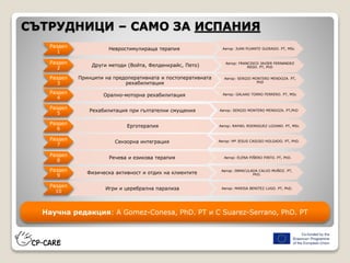 СЪТРУДНИЦИ – САМО ЗА ИСПАНИЯ
Раздел
1
Невростимулираща терапия Автор: JUAN PUJANTE GUIRADO. PT, MSc
Раздел
2
Други методи (Войта, Фелденкрайс, Пето) Автор: FRANCISCO JAVIER FERNANDEZ
REGO. PT, PhD
Раздел
3
Принципи на предоперативната и постоперативната
рехабилитация
Автор: SERGIO MONTERO MENDOZA. PT,
PhD
Раздел
4
Орално-моторна рехабилитация Автор: GALAAD TORRO FERRERO. PT, MSc
Раздел
5
Рехабилитация при гълтателни смущения Автор: SERGIO MONTERO MENDOZA. PT,PhD
Раздел
6
Ерготерапия Автор: RAFAEL RODRIGUEZ LOZANO. PT, MSc
Раздел
7
Сензорна интеграция Автор: Mª JESUS CASUSO HOLGADO. PT, PhD.
Раздел
8
Речева и езикова терапия Автор: ELENA PIÑERO PINTO. PT, PhD.
Раздел
9
Физическа активност и отдих на клиентите Автор: INMACULADA CALVO MUÑOZ. PT,
PhD.
Раздел
10
Игри и церебрална парализа Автор: MARISA BENITEZ LUGO. PT, PhD.
Научна редакция: A Gomez-Conesa, PhD. PT и C Suarez-Serrano, PhD. PT
 