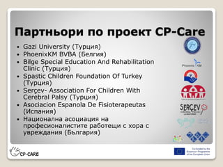 Партньори по проект CP-Care
 Gazi University (Турция)
 PhoenixKM BVBA (Белгия)
 Bilge Special Education And Rehabilitation
Clinic (Турция)
 Spastic Children Foundation Of Turkey
(Турция)
 Serçev- Association For Children With
Cerebral Palsy (Турция)
 Asociacion Espanola De Fisioterapeutas
(Испания)
 Национална асоциация на
професионалистите работещи с хора с
увреждания (България)
 