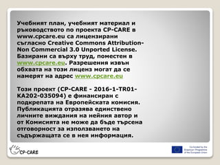 Учебният план, учебният материал и
ръководството по проекта CP-CARE в
www.cpcare.eu са лицензирани
съгласно Creative Commons Attribution-
Non Commercial 3.0 Unported License.
Базирани са върху труд, поместен в
www.cpcare.eu. Разрешения извън
обхвата на този лиценз могат да се
намерят на адрес www.cpcare.eu
Този проект (CP-CARE - 2016-1-TR01-
KA202-035094) е финансиран с
подкрепата на Европейската комисия.
Публикацията отразява единствено
личните виждания на нейния автор и
от Комисията не може да бъде търсена
отговорност за използването на
съдържащата се в нея информация.
 