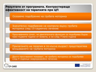 Резултати от програмата. Контрастираща
ефективност на терапията при ЦП
Осезаемо подобрение на грубата моторика
Значително подобрение на контрола върху грубата
моторика след 15-седмично лечение
Проучванията сочат, че двигателната функция се подобрява бързо
през първите години от живота, а не след 7-мата година
Прилагането на терапия в по-късна възраст предотвратява
влошаването на грубата моторика
Други проучвания показват, че грубата моторика се подобрява
след 4 седмици невроразвойно лечение.
 