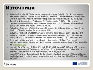 Източници
 Pujante Guirado, JA. Tratamiento Neuroevolutivo de Bobath. En: Programas de
Rehabilitación para pacientes con Parálisis Cerebral. C Suarez-Serrano y A Gomez-
Conesa, editores. Madrid: Asociación Española de Fisioterapeutas. 2018, 10-18.
 Tsorlakis N, Evaggelinou C, Grouios G, Tsorbatzoudis C. Effect of intensive
neurodevelopmental treatment in gross motor function of children with cerebral
palsy. Dev Med Child Neurol 2004;46:740-5.
 Bobath K. Base neurofisiológica para el tratamiento de la parálisis cerebral. 2ª ed.
Madrid: Editorial médica Panamericana; 1982.
 Colver A, Fairhurst Ch, O D Pharoah P. Cerebral palsy Lancet 2014; 383:1240-9.
 Butler C, Darrah J: Effects of neurodevelopmental treatment (NDT) for cerebral
palsy: an AACPDM evidence report. Dev Med Child Neurol, 2001, 43: 778–790.
 International Bobath Instructors Training Association (IBITA). Theoretical
assumptions of clinical practice. IBITA annual general meeting, Sept 2006. Available
at: www.ibita.org.
 Lee KH, Park JW, Lee HJ, Nam KY, Park TJ, Kim HJ, Kwon BS. Efficacy of Intensive
Neurodevelopmental Treatment for Children With Developmental Delay, With or
Without Cerebral Palsy. Ann Rehabil Med, 2017;41(1):90-96.
 Knox V, Evans AL: Evaluation of the functional effects of a course of Bobath therapy
in children with cerebral palsy: a preliminary study. Dev Med Child Neurol, 2002, 44:
447–460.
 