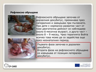 Рефлексно обръщане
Рефлексното обръщане започва от
дорзалния декубитус, преминава през
латералния и завършва при пълзенето.
При дете с нормално развитие част от
тази двигателна дейност се наблюдава
около 6-месечна възраст, а друга част –
около 8 – 9 месец. Чрез терапията Войта
всичко това може да се задейства още
през неонаталния период.
Първата фаза започва в дорзален
декубитус.
Втората фаза на рефлексното обръщане
се извършва от позиция латерален
декубитус.
 