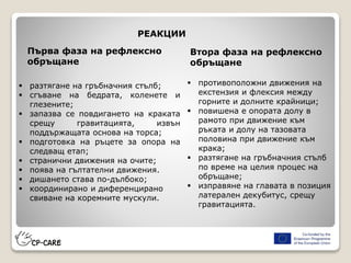  разтягане на гръбначния стълб;
 сгъване на бедрата, коленете и
глезените;
 запазва се повдигането на краката
срещу гравитацията, извън
поддържащата основа на торса;
 подготовка на ръцете за опора на
следващ етап;
 странични движения на очите;
 поява на гълтателни движения.
 дишането става по-дълбоко;
 координирано и диференцирано
свиване на коремните мускули.
Първа фаза на рефлексно
обръщане
Втора фаза на рефлексно
обръщане
 противоположни движения на
екстензия и флексия между
горните и долните крайници;
 повишена е опората долу в
рамото при движение към
ръката и долу на тазовата
половина при движение към
крака;
 разтягане на гръбначния стълб
по време на целия процес на
обръщане;
 изправяне на главата в позиция
латерален декубитус, срещу
гравитацията.
РЕАКЦИИ
 