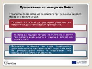Приложение на метода на Войта
Терапията Войта може да се прилага при всякаква възраст,
макар и с различна цел.
Терапията Войта може да предотврати развитието на
патологични двигателни модели при бебетата.
Тя може да подобри процеса на съзряване и растеж
при малките деца, децата в училищна възраст или
младите хора.
Възможното активиране на стари здравословни
двигателни модели чрез терапия има за цел избягване
на функционалните болки и ограничения или
повишаване на силата у възрастните.
 