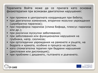 Терапията Войта може да се прилага като основна
физиотерапия при всякакви двигателни нарушения:
 при промени в централната координация при бебета;
 при двигателни изменения, вторични мозъчни увреждания
(церебрална парализа);
 при периферна парализа (спина бифида, плексус парализа
или др.);
 при различни мускулни заболявания;
 при заболявания или функционални нарушения на
гръбнака, напр. сколиоза;
 при ортопедични увреждания на раменете и ръцете, на
бедрата и краката, особено в процеса на растеж.
 като спомагателна терапия при бедрени нарушения
(дисплазия или дислокация);
 при проблеми с дишането, гълтането и дъвченето.
 