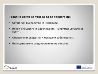 Терапия Войта не трябва да се прилага при:
 Остри или възпалителни инфекции.
 Някои специфични заболявания, например „стъклени
кости“.
 Определени сърдечни и мускулни заболявания.
 Непосредствено след поставяне на ваксина.
 