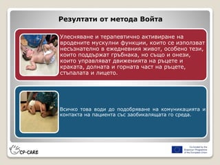 Резултати от метода Войта
Улесняване и терапевтично активиране на
вродените мускулни функции, които се използват
несъзнателно в ежедневния живот, особено тези,
които поддържат гръбнака, но също и онези,
които управляват движенията на ръцете и
краката, долната и горната част на ръцете,
стъпалата и лицето.
Всичко това води до подобряване на комуникацията и
контакта на пациента със заобикалящата го среда.
 