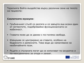 Терапията Войта въздейства върху различни зони на тялото
на пациента:
Скелетните мускули:
 Гръбначният стълб се разтяга и се завърта във всеки един
от сегментите, подобрявайки функционалната си
мобилност.
 Главата може да се движи с по-голяма свобода.
 Извършва се центриране на ставите, особено на
бедрените и раменните. Това води до намаляване на
необичайните пози.
 Ръцете и стъпалата могат да се използват по-акуратно и
по-неограничено за опора и захват.
 