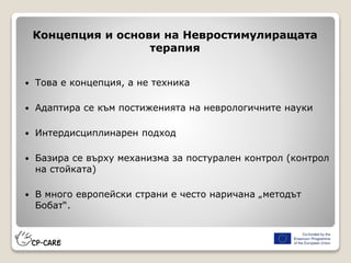 Концепция и основи на Невростимулиращата
терапия
 Това е концепция, а не техника
 Адаптира се към постиженията на неврологичните науки
 Интердисциплинарен подход
 Базира се върху механизма за постурален контрол (контрол
на стойката)
 В много европейски страни е често наричана „методът
Бобат“.
 