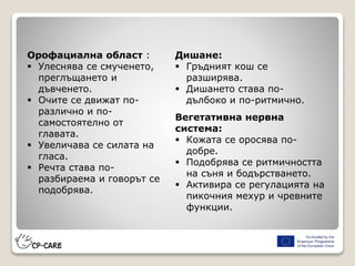 Орофациална област :
 Улеснява се смученето,
преглъщането и
дъвченето.
 Очите се движат по-
различно и по-
самостоятелно от
главата.
 Увеличава се силата на
гласа.
 Речта става по-
разбираема и говорът се
подобрява.
Дишане:
 Гръдният кош се
разширява.
 Дишането става по-
дълбоко и по-ритмично.
Вегетативна нервна
система:
 Кожата се оросява по-
добре.
 Подобрява се ритмичността
на съня и бодърстването.
 Активира се регулацията на
пикочния мехур и чревните
функции.
 