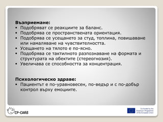 Възприемане:
 Подобряват се реакциите за баланс.
 Подобрява се пространствената ориентация.
 Подобрява се усещането за студ, топлина, повишаване
или намаляване на чувствителността.
 Усещането на тялото е по-ясно.
 Подобрява се тактилното разпознаване на формата и
структурата на обектите (стереогнозия).
 Увеличава се способността за концентрация.
Психологическо здраве:
 Пациентът е по-уравновесен, по-ведър и с по-добър
контрол върху емоциите.
 