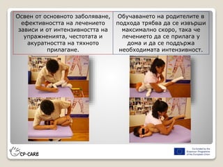 Освен от основното заболяване,
ефективността на лечението
зависи и от интензивността на
упражненията, честотата и
акуратността на тяхното
прилагане.
Обучаването на родителите в
подхода трябва да се извърши
максимално скоро, така че
лечението да се прилага у
дома и да се поддържа
необходимата интензивност.
 