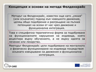 Концепция и основи на метода Фелденкрайс
Методът на Фелденкрайс, известен още като „умния“
(или осъзнатия) подход към човешкото движение,
целящ общо подобрение и разгръщане на пълния
потенциал на всеки от нас чрез движение и
функционална интеграция.
Това е специфична терапевтична форма за подобряване
на функционалните нарушения на индивида, която
акцентира върху обучението, а не върху идеята за
лечение или лекарство.
Меетодът Фелденкрайс цели подобряване на менталното
и физическо функциониране на индивида посредством
осъзнато извършване на движения и функционална
интеграция.
 