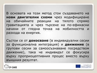 В основата на този метод стои създаването на
нови двигателни схеми чрез модифициране
на обичайните реакции на тялото спрямо
гравитацията и чрез търсене на по-ефикасни
начини от гледна точка на мобилността и
разхода на енергия.
Състои се от докосване (в индивидуални сесии
за функционална интеграция) и движение (в
групови сесии за самоосъзнаване посредством
движение), така че индивидът се фокусира
върху проприоцептивния процес вместо върху
външния резултат.
 