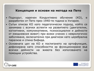 Концепция и основи на метода на Пето
 Подходът, наречен Кондуктивно обучение (КО), е
разработен от Пето през 1940-те години в Унгария.
 Сътън описва КО като педагогически подход, който се
занимава с всички аспекти на развитието (двигателни,
когнитивни, комуникативни, психосоциални и дейности
от ежедневния живот) при всеки ученик с неврологично
заболяване, включително при диагнози като церебрална
парализа и спина бифида.
 Основната цел на КО е постигането на ортофункция,
дефинирана като способността за функциониране във
всички дейности на живота без използването на
помощни устройства.
 